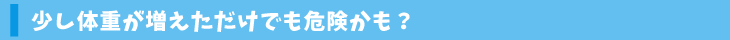 少し体重が増えただけでも危険かも？