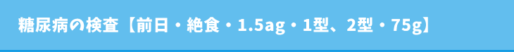 糖尿病の検査【前日・絶食・1.5ag・1型、2型・75g】