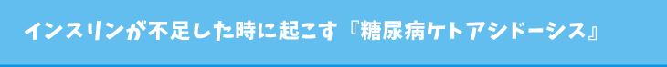 インスリンが不足した時に起こす『糖尿病ケトアシドーシス』